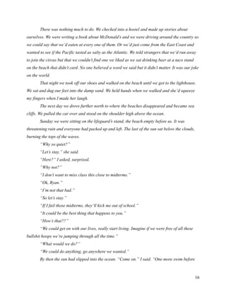 There was nothing much to do. We checked into a hostel and made up stories about
ourselves. We were writing a book about McDonald’s and we were driving around the country so
we could say that we’d eaten at every one of them. Or we’d just come from the East Coast and
wanted to see if the Pacific tasted as salty as the Atlantic. We told strangers that we’d run away
to join the circus but that we couldn’t find one we liked as we sat drinking beer at a taco stand
on the beach that didn’t card. No one believed a word we said but it didn’t matter. It was our joke
on the world.
       That night we took off our shoes and walked on the beach until we got to the lighthouse.
We sat and dug our feet into the damp sand. We held hands when we walked and she’d squeeze
my fingers when I made her laugh.
       The next day we drove further north to where the beaches disappeared and became sea
cliffs. We pulled the car over and stood on the shoulder high above the ocean.
       Sunday we were sitting on the lifeguard’s stand, the beach empty before us. It was
threatening rain and everyone had packed up and left. The last of the sun sat below the clouds,
burning the tops of the waves.
       “Why so quiet?”
       “Let’s stay,” she said.
       “Here?” I asked, surprised.
       “Why not?”
       “I don’t want to miss class this close to midterms.”
       “Ok, Ryan.”
       “I’m not that bad.”
       “So let’s stay.”
       “If I fail those midterms, they’ll kick me out of school.”
       “It could be the best thing that happens to you.”
       “How’s that??”
       “We could get on with our lives, really start living. Imagine if we were free of all these
bullshit hoops we’re jumping through all the time.”
       “What would we do?”
       “We could do anything, go anywhere we wanted.”
       By then the sun had slipped into the ocean. “Come on.” I said. “One more swim before



                                                                                                    16
 