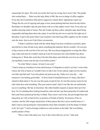 manuscripts for typos. The work was awful, don’t get me wrong, but it wasn’t that. The people
who worked there … There was this lady, Betty in HR. She was in charge of office supplies.
Every day she’d send these little passive-aggressive emails about ‘appropriate copier use.’
Things like the cost of copying each page or how much printing had been done the day before.
Reminders we shouldn’t take the pens home with us or that staples weren’t free. Every day was
another annoying email or memo. Plus she’d make up these yellow and pink signs about being
responsible and hang them above the copier. It was like her job was to suck the life right out of
that place. It got to the point where I just wanted to start throwing office supplies out the window
onto the street. Just to see if she’d have an aneurism.
       “I think I could have dealt with the whole thing if my boss would have just had a spine
and told her to fuck off and worry about something that mattered. But he wouldn’t. He was just
as big a moron as she was but in his own way. She was always bugging him to assign the office
copy codes and since he wouldn’t stand up to her he’d just give her some bullshit line about
looking into it. Week after week they’d do this little dance and while the rest of us are at home
carving Betty’s name onto the tips of our hollow points.”
       “So what? Betty’s insane. At least it was a job.”
“I had to drop my timesheet of at her desk because I’d forgotten to email it on time. I went when
I knew she’d be at lunch so I wouldn’t have to talk to her. In her cubical, right over her monitor
was little sign that said ‘I can only please one person per day. Today isn’t your day … and
tomorrow’s not looking good either.’ At first I kind of chuckled because it’s funny. But then I
started to think about it. No one sees this quote except for her. It’s not like anyone comes by her
cube when they need something. They just send an email. And it’s not like she can realistically
say no to anything. She has no discretion. She either handles requests or passes them up to her
boss. So I’m standing there looking around her cube and she’s got these postcards of London and
Paris and Venice pinned up but they’re blank. They weren’t sent to her, she just bought them and
hung them up. I felt so bad for her, no pictures of friends of family. No pictures of her on
vacation. Just her little slogan and pictures of these places that she’s never actually been to. I
didn’t want to end up being her. Surrounded by these little reminders of all the things I’d failed
to do. So I quit.” I said as Georgia walked over and sat down at the table. She was holding
another pitcher of beer.
       “This is what I like about you. You’re like a beer delivery service.” John said.



                                                                                                     19
 