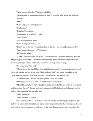“What are you doing here?” Georgia asked him.
        “My apartment is quarantined. Chemical spill.” I looked at John but he just shrugged.
        “Really?”
        “Sure.”
        “What are you two talking about?”
        “Graduation.”
        “Big plans?” she asked.
        “John’s going to be a hobo,” I said.
        “Street urchin.”
        “You’d do better with trains.”
        “What about you?” he asked her.
        “I don’t know. The more people talk about it, the less I know what I’m going to do.”
        “What happened to your eye?” she asked.
        “He’s starting a look.”
        “A look?” She asked then saw Marie. “I can’t stand her. I heard she’s sleeping with her
TAs just to pass this quarter.” I had heard the same thing. Marie was almost legendary in her
excesses, coming to college for the boys and booze and easy access to drugs.
        “God bless her,” John said.
        “Shut up John. She should have been kicked out years ago,” Georgia said cutting herself
off as Marie made her way to our table. Marie slid onto John’s lap giving him a kiss on the
cheek. Georgia gave us a tight smile that didn’t touch her eyes and walked away.
        “Nice sunglasses,” she said and John grinned. “Was she worth it?”
        “Didn’t you two used to date? I should leave you alone,” I said.
        “Me and this one here? We’ve dated for a night or two. But Johnny here’s all love struck
and has no time for me,” she said with mock sadness. John blushed and pushed away from the
table, a little unsteadily. She sat in his seat.
        “What about you?”
        “What about me?” I asked.
        “You love struck too?” I looked over her head. The bar was filling up with people. This
early it was a mix of the late afternoon crowd who were downtown for the weekend and those of
us in college who were getting an early start on the night. Friday nights were worse when the



                                                                                                  20
 