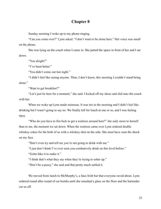 Chapter 8

          Sunday morning I woke up to my phone ringing.
          “Can you come over?” Lynn asked. “I don’t want to be alone here.” Her voice was small
on the phone.
          She was lying on the couch when I came in. She patted the space in front of her and I sat
down.
          “You alright?”
          “I’ve been better.”
          “You didn’t come out last night.”
          “I didn’t feel like seeing anyone. Then, I don’t know, this morning I couldn’t stand being
alone.”
          “Want to get breakfast?”
          “Let’s just lie here for a moment,” she said. I kicked off my shoes and slid onto the couch
with her.
          When we woke up Lynn made mimosas. It was ten in the morning and I didn’t feel like
drinking but I wasn’t going to say no. We finally left for lunch at one or so, and I was feeling
tipsy.
          “Who do you have to fist-fuck to get a waitress around here?” she said, more to herself
than to me, the moment we sat down. When the waitress came over Lynn ordered double
whiskey cokes for the both of us with a whiskey shot on the side. She must have seen the shock
on my face.
          “Don’t even try and tell me you’re not going to drink with me.”
          “I just don’t think I’ve ever seen you combatively drink on this level before.”
          “Gotta fake it to make it.”
          “I think that’s what they say when they’re trying to sober up.”
          “Don’t be a pussy,” she said and that pretty much settled it.


          We moved from lunch to McMurphy’s, a faux Irish bar that everyone raved about. Lynn
ordered round after round of car bombs until she smashed a glass on the floor and the bartender
cut us off.


                                                                                                    22
 
