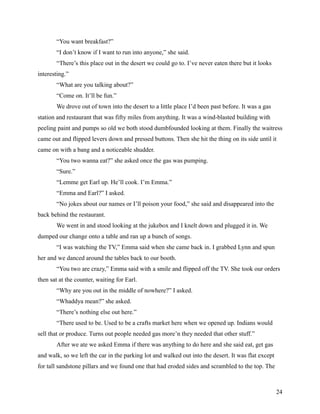 “You want breakfast?”
       “I don’t know if I want to run into anyone,” she said.
       “There’s this place out in the desert we could go to. I’ve never eaten there but it looks
interesting.”
       “What are you talking about?”
       “Come on. It’ll be fun.”
       We drove out of town into the desert to a little place I’d been past before. It was a gas
station and restaurant that was fifty miles from anything. It was a wind-blasted building with
peeling paint and pumps so old we both stood dumbfounded looking at them. Finally the waitress
came out and flipped levers down and pressed buttons. Then she hit the thing on its side until it
came on with a bang and a noticeable shudder.
       “You two wanna eat?” she asked once the gas was pumping.
       “Sure.”
       “Lemme get Earl up. He’ll cook. I’m Emma.”
       “Emma and Earl?” I asked.
       “No jokes about our names or I’ll poison your food,” she said and disappeared into the
back behind the restaurant.
       We went in and stood looking at the jukebox and I knelt down and plugged it in. We
dumped our change onto a table and ran up a bunch of songs.
       “I was watching the TV,” Emma said when she came back in. I grabbed Lynn and spun
her and we danced around the tables back to our booth.
       “You two are crazy,” Emma said with a smile and flipped off the TV. She took our orders
then sat at the counter, waiting for Earl.
       “Why are you out in the middle of nowhere?” I asked.
       “Whaddya mean?” she asked.
       “There’s nothing else out here.”
       “There used to be. Used to be a crafts market here when we opened up. Indians would
sell that or produce. Turns out people needed gas more’n they needed that other stuff.”
       After we ate we asked Emma if there was anything to do here and she said eat, get gas
and walk, so we left the car in the parking lot and walked out into the desert. It was flat except
for tall sandstone pillars and we found one that had eroded sides and scrambled to the top. The



                                                                                                     24
 