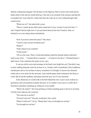 familiar, nothing had changed. I hit the place on the highway where I used to turn north and my
hands shook a little and my mouth dried up. I felt sick to my stomach at the memory and kept the
car headed west. Lynn slept for a while and when she woke up we were rolling through small
coastal towns.
       “Where are we?” she asked with a yawn.
       “There’s a motel up here that’s pretty cheap but it’s nice. At least it used to be here.” I
said. I hoped I had the right town. It was just about dawn by the time I found it. Once we
checked in we were asleep almost immediately.


       “How’d you know about this place?” She asked.
       “I used to come out here freshman year.”
       “Really?”
       “Yeah, almost every weekend.”
       “To this motel.”
       “All over the coast. There’s a bed and breakfast called the Seaside further north that I
used to stay at but …” I trailed off for a moment “… it’s kind of a far drive.” I finished lamely. I
didn’t know if she could hear the tremor in my voice.
       It was too cold to swim and mornings on the beach were bright but cool. That didn’t stop
us from walking along the water for an hour or so. I found a café I remembered. They’d added an
outside patio and we sat out there in heavy sweatshirts we’d bought. Everyone else clustered
inside and we were alone for the most part. Lynn read the paper aloud, looking for the funny or
weird. She’d read the headlines, then pause and look up to see if I was interested.
       In the afternoons we would walk in the hills behind the town. Lynn’s mom worked in a
greenhouse and Lynn pointed out plants she knew as we walked. Every once in a while she’d
bend down and pluck something up, telling me it was eatable.
       “What’s the matter?” she’d ask grinning as I held something green or brown in my hand.
I’d look at her sideways for a moment.
       “You want me to eat this?”
       “You don’t trust me?” Her grin would grow into a smile.
       “What if it kills me?” I’d say. “Maybe that’s why you brought me out here.”
       “You brought me out here.”



                                                                                                     26
 