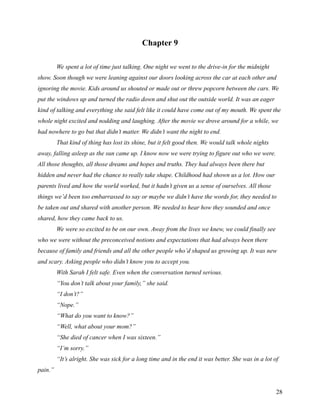 Chapter 9

         We spent a lot of time just talking. One night we went to the drive-in for the midnight
show. Soon though we were leaning against our doors looking across the car at each other and
ignoring the movie. Kids around us shouted or made out or threw popcorn between the cars. We
put the windows up and turned the radio down and shut out the outside world. It was an eager
kind of talking and everything she said felt like it could have come out of my mouth. We spent the
whole night excited and nodding and laughing. After the movie we drove around for a while, we
had nowhere to go but that didn’t matter. We didn’t want the night to end.
         That kind of thing has lost its shine, but it felt good then. We would talk whole nights
away, falling asleep as the sun came up. I know now we were trying to figure out who we were.
All those thoughts, all those dreams and hopes and truths. They had always been there but
hidden and never had the chance to really take shape. Childhood had shown us a lot. How our
parents lived and how the world worked, but it hadn’t given us a sense of ourselves. All those
things we’d been too embarrassed to say or maybe we didn’t have the words for, they needed to
be taken out and shared with another person. We needed to hear how they sounded and once
shared, how they came back to us.
         We were so excited to be on our own. Away from the lives we knew, we could finally see
who we were without the preconceived notions and expectations that had always been there
because of family and friends and all the other people who’d shaped us growing up. It was new
and scary. Asking people who didn’t know you to accept you.
         With Sarah I felt safe. Even when the conversation turned serious.
         “You don’t talk about your family,” she said.
         “I don’t?”
         “Nope.”
         “What do you want to know?”
         “Well, what about your mom?”
         “She died of cancer when I was sixteen.”
         “I’m sorry.”
         “It’s alright. She was sick for a long time and in the end it was better. She was in a lot of
pain.”


                                                                                                     28
 