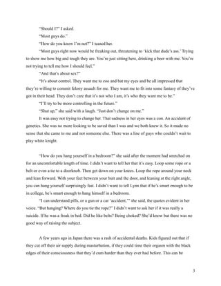 “Should I?” I asked.
       “Most guys do.”
       “How do you know I’m not?” I teased her.
       “Most guys right now would be freaking out, threatening to ‘kick that dude’s ass.’ Trying
to show me how big and tough they are. You’re just sitting here, drinking a beer with me. You’re
not trying to tell me how I should feel.”
       “And that’s about sex?”
       “It’s about control. They want me to coo and bat my eyes and be all impressed that
they’re willing to commit felony assault for me. They want me to fit into some fantasy of they’ve
got in their head. They don’t care that it’s not who I am, it’s who they want me to be.”
       “I’ll try to be more controlling in the future.”
       “Shut up,” she said with a laugh. “Just don’t change on me.”
       It was easy not trying to change her. That sadness in her eyes was a con. An accident of
genetics. She was no more looking to be saved than I was and we both knew it. So it made no
sense that she came to me and not someone else. There was a line of guys who couldn’t wait to
play white knight.


       “How do you hang yourself in a bedroom?” she said after the moment had stretched on
for an uncomfortable length of time. I didn’t want to tell her that it’s easy. Loop some rope or a
belt or even a tie to a doorknob. Then get down on your knees. Loop the rope around your neck
and lean forward. With your feet between your butt and the door, and leaning at the right angle,
you can hang yourself surprisingly fast. I didn’t want to tell Lynn that if he’s smart enough to be
in college, he’s smart enough to hang himself in a bedroom.
       “I can understand pills, or a gun or a car ‘accident,’” she said, the quotes evident in her
voice. “But hanging? Where do you tie the rope?” I didn’t want to ask her if it was really a
suicide. If he was a freak in bed. Did he like belts? Being choked? She’d know but there was no
good way of raising the subject.


       A few years ago in Japan there was a rash of accidental deaths. Kids figured out that if
they cut off their air supply during masturbation, if they could time their orgasm with the black
edges of their consciousness that they’d cum harder than they ever had before. This can be



                                                                                                      3
 