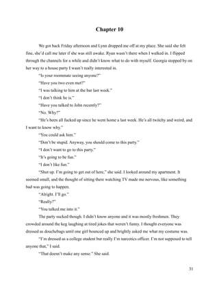Chapter 10

       We got back Friday afternoon and Lynn dropped me off at my place. She said she felt
fine, she’d call me later if she was still awake. Ryan wasn’t there when I walked in. I flipped
through the channels for a while and didn’t know what to do with myself. Georgia stopped by on
her way to a house party I wasn’t really interested in.
       “Is your roommate seeing anyone?”
       “Have you two even met?”
       “I was talking to him at the bar last week.”
       “I don’t think he is.”
       “Have you talked to John recently?”
       “No. Why?”
       “He’s been all fucked up since he went home a last week. He’s all twitchy and weird, and
I want to know why.”
       “You could ask him.”
       “Don’t be stupid. Anyway, you should come to this party.”
       “I don’t want to go to this party.”
       “It’s going to be fun.”
       “I don’t like fun.”
       “Shut up. I’m going to get out of here,” she said. I looked around my apartment. It
seemed small, and the thought of sitting there watching TV made me nervous, like something
bad was going to happen.
       “Alright. I’ll go.”
       “Really?”
       “You talked me into it.”
       The party sucked though. I didn’t know anyone and it was mostly freshmen. They
crowded around the keg laughing at tired jokes that weren’t funny. I thought everyone was
dressed as douchebags until one girl bounced up and brightly asked me what my costume was.
       “I’m dressed as a college student but really I’m narcotics officer. I’m not supposed to tell
anyone that,” I said.
       “That doesn’t make any sense.” She said.


                                                                                                  31
 