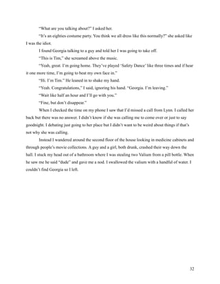 “What are you talking about?” I asked her.
        “It’s an eighties costume party. You think we all dress like this normally?” she asked like
I was the idiot.
        I found Georgia talking to a guy and told her I was going to take off.
        “This is Tim,” she screamed above the music.
        “Yeah, great. I’m going home. They’ve played ‘Safety Dance’ like three times and if hear
it one more time, I’m going to beat my own face in.”
        “Hi. I’m Tim.” He leaned in to shake my hand.
        “Yeah. Congratulations,” I said, ignoring his hand. “Georgia. I’m leaving.”
        “Wait like half an hour and I’ll go with you.”
        “Fine, but don’t disappear.”
        When I checked the time on my phone I saw that I’d missed a call from Lynn. I called her
back but there was no answer. I didn’t know if she was calling me to come over or just to say
goodnight. I debating just going to her place but I didn’t want to be weird about things if that’s
not why she was calling.
        Instead I wandered around the second floor of the house looking in medicine cabinets and
through people’s movie collections. A guy and a girl, both drunk, crashed their way down the
hall. I stuck my head out of a bathroom where I was stealing two Valium from a pill bottle. When
he saw me he said “dude” and gave me a nod. I swallowed the valium with a handful of water. I
couldn’t find Georgia so I left.




                                                                                                     32
 