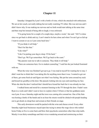 Chapter 11

       Saturday I dropped by Lynn’s with a bottle of wine, which she attacked with enthusiasm.
We sat on her couch, not really talking but not really watching TV either. She was nervous and I
didn’t know why. It was making me nervous and we both would start talking at the same time
and then stop but instead of being able to laugh, it was awkward.
       “I’m going home for a couple of a couple days, maybe a week,” she said. “All I’ve done
since we got back is drink and cry. I can’t stand to be here alone and when I’m out I get so fed up
I want to scream or cry so I just come back here.”
       “If you think it will help.”
       “Don’t be like that.”
       “Like what?”
       “Like I’m putting your dog to sleep. I’ll be back.”
       “Don’t go. We’ll go somewhere. We’ll go back to the coast.”
       “My parents want me to talk to someone. They think it will help.”
       “There are someones here. Go to student counseling,” I said but she just looked frustrated
with me.
       When the wine was finished I got up to go. I was mad at myself for wanting her to stay. I
didn’t want her to think that I was taking this for anything more than it was. I wanted to get out
of there, get some fresh air and figure out what I was feeling. She put her arms around my neck
and kissed me goodbye at the door. She paused, looking into my eyes and searching my face.
When she shut the door I realized that I should have kissed her back but it was already too late.
       I walked home and stood for a moment listening to the TV through the door. I hadn’t seen
Ryan in a week and I didn’t want to have to explain where I’d been or that her goddamn name
was Lynn. It was a Saturday night and the town was coming alive around me. One of the frats
was hosting a battle of the bands and in an hour the streets would be choked with people heading
out to get drunk on cheap beer and scream at their friends on stage.
       This early downtown would be packed with the wine and cheese crowd. Every other
Saturday night local businesses stayed open late trying to attract the wage slaves who rushed
home Friday at five to come back and blow their paychecks somewhere other than strip malls.
Mostly it was thirty-somethings and their wives wandering around and reminiscing on their


                                                                                                 33
 