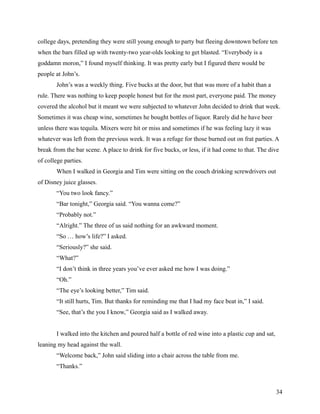 college days, pretending they were still young enough to party but fleeing downtown before ten
when the bars filled up with twenty-two year-olds looking to get blasted. “Everybody is a
goddamn moron,” I found myself thinking. It was pretty early but I figured there would be
people at John’s.
       John’s was a weekly thing. Five bucks at the door, but that was more of a habit than a
rule. There was nothing to keep people honest but for the most part, everyone paid. The money
covered the alcohol but it meant we were subjected to whatever John decided to drink that week.
Sometimes it was cheap wine, sometimes he bought bottles of liquor. Rarely did he have beer
unless there was tequila. Mixers were hit or miss and sometimes if he was feeling lazy it was
whatever was left from the previous week. It was a refuge for those burned out on frat parties. A
break from the bar scene. A place to drink for five bucks, or less, if it had come to that. The dive
of college parties.
       When I walked in Georgia and Tim were sitting on the couch drinking screwdrivers out
of Disney juice glasses.
       “You two look fancy.”
       “Bar tonight,” Georgia said. “You wanna come?”
       “Probably not.”
       “Alright.” The three of us said nothing for an awkward moment.
       “So … how’s life?” I asked.
       “Seriously?” she said.
       “What?”
       “I don’t think in three years you’ve ever asked me how I was doing.”
       “Oh.”
       “The eye’s looking better,” Tim said.
       “It still hurts, Tim. But thanks for reminding me that I had my face beat in,” I said.
       “See, that’s the you I know,” Georgia said as I walked away.


       I walked into the kitchen and poured half a bottle of red wine into a plastic cup and sat,
leaning my head against the wall.
       “Welcome back,” John said sliding into a chair across the table from me.
       “Thanks.”



                                                                                                    34
 