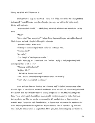 Jimmy and Marie who’d just come in.


         The night turned hazy and indistinct. I stared at an empty wine bottle that I thought I had
just opened. Tim and Georgia came back from the bars early and sat together on the couch
flirting with each other.
         “Is asbestos safe to drink?” I asked Jimmy and Marie when they sat down at the kitchen
table.
         “What?”
         “Never mind. Want some wine?” I asked. From the couch Georgia was making faces at
Marie behind her back. I laughed although I tried not to.
         “What’s so funny?” Marie asked.
         “Nothing,” I said shaking my head. Marie was looking at John.
         “You miss him?”
         “Not really.”
         “Even though he’s seeing someone else.”
         “He’s a weird guy. He’s like a mom. You know he’s trying to steer people away from
coming over here to talk to you.”
         “What’s up with his family?”
         “Nothing. Why?”
         “I don’t know. Just the rumor mill.”
         “Yeah? It’s had some interesting stuff to say about you recently.”
         “That’s why we should talk about you.”


         It was well past four and the night had exhausted itself. John had long ago gone to bed
with the object of his affection, and Marie and I stood on the balcony. She smoked a cigarette as I
took a drink from the bottle of wine I was holding and passed it to her. She drank and gave it
back. Those who weren’t slumped into uncomfortable positions in chairs or on the floor said
their goodbyes and filed out into the moonless night. We watched them as they went their
separate ways. Two people, their faces indistinct in the darkness, made out at the bottom of the
stairs. The rough need of a one-night stand. Across the street a kid in a baseball cap wretched
into a bush, his friends turned to laugh at him. Three girls, back from some party and painted in



                                                                                                   36
 
