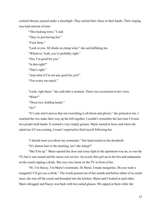 cocktail dresses, passed under a streetlight. They carried their shoes in their hands. Their singing
was loud and out of tune.
       “This fucking town,” I said.
       “They’re just having fun.”
       “Fuck them.”
       “Look at you. All drunk on cheap wine,” she said deflating me.
       “Whatever. Yeah, you’re probably right.”
       “See, I’m good for you.”
       “Is that right?”
       “That’s right.”
       “And what if I’m not any good for you?”
       “You worry too much.”


       “Look, right there,” she said after a moment. There was excitement in her voice.
       “What?”
       “Those two, holding hands.”
       “So?”
       “It’s cute and it proves that not everything is all doom and gloom,” she grinned at me. I
watched the two make their way up the hill together. I couldn’t remember the last time I’d seen
two people hold hands. It seemed a very simply gesture. Marie turned to leave and when she
asked me if I was coming, I wasn’t surprised to find myself following her.


       “I should warn you about my roommate.” Her hand rested on the doorknob.
       “It’s almost four in the morning, isn’t she asleep?”
       “She’ll be up.” Marie opened the door and every light in the apartment was on, as was the
TV, but it was muted and the stereo was on low. An overly thin girl sat in her bra and underpants
on the couch sipping a drink. She was very intent on the TV in front of her.
       “Hi. I’m Stacey. I’m Marie’s roommate. Hi Marie. I made margaritas. Do you want a
margarita? I’ll get you a drink.” The words poured out of her mouth and before either of us could
react, she was off the couch and bounded into the kitchen. Marie and I looked at each other.
Marie shrugged and Stacey was back with two salted glasses. We sipped at them while she



                                                                                                   37
 