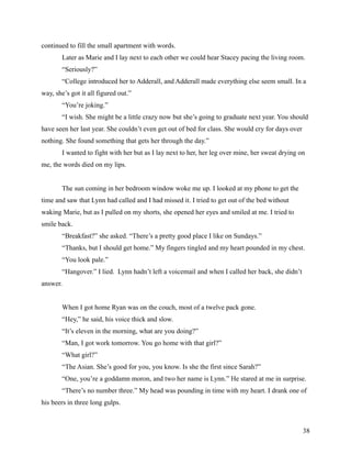 continued to fill the small apartment with words.
        Later as Marie and I lay next to each other we could hear Stacey pacing the living room.
        “Seriously?”
        “College introduced her to Adderall, and Adderall made everything else seem small. In a
way, she’s got it all figured out.”
        “You’re joking.”
        “I wish. She might be a little crazy now but she’s going to graduate next year. You should
have seen her last year. She couldn’t even get out of bed for class. She would cry for days over
nothing. She found something that gets her through the day.”
        I wanted to fight with her but as I lay next to her, her leg over mine, her sweat drying on
me, the words died on my lips.


        The sun coming in her bedroom window woke me up. I looked at my phone to get the
time and saw that Lynn had called and I had missed it. I tried to get out of the bed without
waking Marie, but as I pulled on my shorts, she opened her eyes and smiled at me. I tried to
smile back.
        “Breakfast?” she asked. “There’s a pretty good place I like on Sundays.”
        “Thanks, but I should get home.” My fingers tingled and my heart pounded in my chest.
        “You look pale.”
        “Hangover.” I lied. Lynn hadn’t left a voicemail and when I called her back, she didn’t
answer.


        When I got home Ryan was on the couch, most of a twelve pack gone.
        “Hey,” he said, his voice thick and slow.
        “It’s eleven in the morning, what are you doing?”
        “Man, I got work tomorrow. You go home with that girl?”
        “What girl?”
        “The Asian. She’s good for you, you know. Is she the first since Sarah?”
        “One, you’re a goddamn moron, and two her name is Lynn.” He stared at me in surprise.
        “There’s no number three.” My head was pounding in time with my heart. I drank one of
his beers in three long gulps.



                                                                                                   38
 