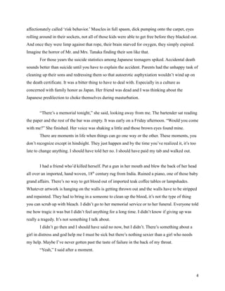 affectionately called ‘risk behavior.’ Muscles in full spasm, dick pumping onto the carpet, eyes
rolling around in their sockets, not all of those kids were able to get free before they blacked out.
And once they were limp against that rope, their brain starved for oxygen, they simply expired.
Imagine the horror of Mr. and Mrs. Tanaka finding their son like that.
        For those years the suicide statistics among Japanese teenagers spiked. Accidental death
sounds better than suicide until you have to explain the accident. Parents had the unhappy task of
cleaning up their sons and redressing them so that autoerotic asphyxiation wouldn’t wind up on
the death certificate. It was a bitter thing to have to deal with. Especially in a culture as
concerned with family honor as Japan. Her friend was dead and I was thinking about the
Japanese predilection to choke themselves during masturbation.


        “There’s a memorial tonight,” she said, looking away from me. The bartender sat reading
the paper and the rest of the bar was empty. It was early on a Friday afternoon. “Would you come
with me?” She finished. Her voice was shaking a little and those brown eyes found mine.
        There are moments in life when things can go one way or the other. These moments, you
don’t recognize except in hindsight. They just happen and by the time you’ve realized it, it’s too
late to change anything. I should have told her no. I should have paid my tab and walked out.


        I had a friend who’d killed herself. Put a gun in her mouth and blew the back of her head
all over an imported, hand woven, 18th century rug from India. Ruined a piano, one of those baby
grand affairs. There’s no way to get blood out of imported teak coffee tables or lampshades.
Whatever artwork is hanging on the walls is getting thrown out and the walls have to be stripped
and repainted. They had to bring in a someone to clean up the blood, it’s not the type of thing
you can scrub up with bleach. I didn’t go to her memorial service or to her funeral. Everyone told
me how tragic it was but I didn’t feel anything for a long time. I didn’t know if giving up was
really a tragedy. It’s not something I talk about.
        I didn’t go then and I should have said no now, but I didn’t. There’s something about a
girl in distress and god help me I must be sick but there’s nothing sexier than a girl who needs
my help. Maybe I’ve never gotten past the taste of failure in the back of my throat.
        “Yeah,” I said after a moment.




                                                                                                     4
 
