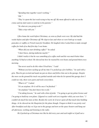 “Spending time together wasn’t working.”
       “Oh.”
       “They’ve spent the last week trying to buy me off. My mom offered to take me on the
cruise and my dad wants to send me to his parents.”
       “So what are you going to do?”
       “Take a trip with you.”


       I flew home the week before Christmas, as soon as finals were over. My dad had the
weeks before and after Christmas off. We slept in late and when we were both up we made
pancakes or waffles or French toast for breakfast. He laughed when I asked him to make enough
coffee for both of us that first day I was home.
       “When did you start drinking coffee?” he asked.
       “I don’t know, during midterms maybe?”
       I didn’t realize it but he was something of a coffee snob and his was much better than
anything I’d had at school. He showed me how he roasted his own beans and ground them every
morning.
       “You never used to do this when I lived here,” I said
       “Without you here sucking up all my time I’ve picked up a few hobbies,” he said with a
grin. Then he got excited and made me put on shoes and follow him out to the garage. Despite
the snow on the ground his truck was parked outside and when he let opened the garage door I
could see why, there were parts and tools everywhere.
       “What is it?” I asked.
       “It’s an airplane. Or it will be once I’m finished.”
       “An airplane? You don’t know how to fly.”
       “I’m taking lessons,” he said with a hint of pride. “I’m going to get my pilots license and
I’m going to build my own plane. I figured we could work on it together while you were here.” I
couldn’t do much but stare at him. Besides his work, he’d never spent all that much time building
things. As he showed me the blueprints for the plane though, I began to think it was pretty cool.
After breakfast each day we’d go out to the garage and turn on the space heaters and hang out
all afternoon, working and listening to the radio.
       He’d picked up a Christmas tree like he did every year and each night we’d pull out a



                                                                                                40
 