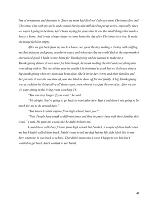 box of ornaments and decorate it. Since my mom had died we’d always spent Christmas Eve and
Christmas Day with my uncle and cousins but my dad still liked to put up a tree, especially since
we weren’t going to be there. He’d been saying for years that it was the small things that made a
house a home. And it was always better to come home the day after Christmas to a tree. It made
the house feel less empty.
       After we got back from my uncle’s house, we spent the day making a Turkey with stuffing,
mashed potatoes and gravy, cranberry sauce and whatever else we could find at the supermarket
that looked good. I hadn’t come home for Thanksgiving and he wanted to make me a
Thanksgiving dinner. It was more for him though, he loved making the bird and everything that
went along with it. The rest of the year he couldn’t be bothered to cook but we’d always done a
big thanksgiving when my mom had been alive. She’d invite her sisters and their families and
her parents. It was the one time of year she liked to show off for her family. A big Thanksgiving
was a tradition he’d kept alive all these years, even when it was just the two of us. After we ate
we were sitting in the living room watching TV.
       “You can stay longer if you want,” he said.
       “It’s alright. You’re going to go back to work after New Year’s and there’s not going to be
much for me to do around here.”
       “You haven’t called anyone from high school, have you?”
       “Nah. People have break at different times and they’re pretty busy with their families this
week,” I said. He gave me a look like he didn’t believe me.
       I could have called my friends from high school but I hadn’t. A couple of them had called
me but I hadn’t called them back. I didn’t want to tell my dad but my life didn’t feel like it was
here anymore. It was back at school. That didn’t mean that I wasn’t happy to see him but I
wanted to get back. And I wanted to see Sarah.




                                                                                                     41
 
