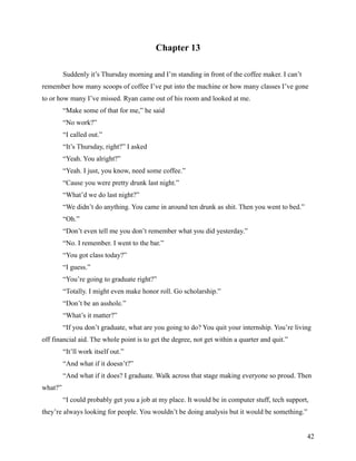 Chapter 13

         Suddenly it’s Thursday morning and I’m standing in front of the coffee maker. I can’t
remember how many scoops of coffee I’ve put into the machine or how many classes I’ve gone
to or how many I’ve missed. Ryan came out of his room and looked at me.
         “Make some of that for me,” he said
         “No work?”
         “I called out.”
         “It’s Thursday, right?” I asked
         “Yeah. You alright?”
         “Yeah. I just, you know, need some coffee.”
         “Cause you were pretty drunk last night.”
         “What’d we do last night?”
         “We didn’t do anything. You came in around ten drunk as shit. Then you went to bed.”
         “Oh.”
         “Don’t even tell me you don’t remember what you did yesterday.”
         “No. I remember. I went to the bar.”
         “You got class today?”
         “I guess.”
         “You’re going to graduate right?”
         “Totally. I might even make honor roll. Go scholarship.”
         “Don’t be an asshole.”
         “What’s it matter?”
         “If you don’t graduate, what are you going to do? You quit your internship. You’re living
off financial aid. The whole point is to get the degree, not get within a quarter and quit.”
         “It’ll work itself out.”
         “And what if it doesn’t?”
         “And what if it does? I graduate. Walk across that stage making everyone so proud. Then
what?”
         “I could probably get you a job at my place. It would be in computer stuff, tech support,
they’re always looking for people. You wouldn’t be doing analysis but it would be something.”


                                                                                                 42
 
