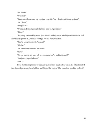 “No thanks.”
       “Why not?”
       “Cause no offense man, but you hate your life. And I don’t want to end up there.”
       “No I don’t.”
       “Yes you do.”
       “Whatever. I’m not going to be there forever. I got plans.”
       “Right.”
       “Seriously. I’m thinking about grad school. And my uncle is doing this commercial real
estate development in Arizona. I could go out and work with him.”
       “You’re going to move to Arizona?”
       “Maybe.”
       “Do you even want to do real estate?”
       “Sure.”
       “So you want to get me a job at a company you’re looking to quit?”
       “I’m just trying to help out.”
       “Don’t.”
       I was still holding the scoop trying to eyeball how much coffee was in the filter. Finally I
just dumped the scoop I was holding and flipped the switch. Who cares how good the coffee is?




                                                                                                 43
 