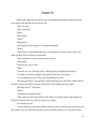 Chapter 14

       When Lynn walked into the bar her eyes were shining and she put her hand on the back
of my neck as she slid onto the stool next to me.
       “Hey,” she said.
       “How’s it going?”
       “Good.”
       “Did it help?”
       “What?”
       “Being home.”
       “They had me talk to someone, and I think that helped.”
       “Yeah?”
       “I don’t know. I kept thinking that there was something I could have done. That it was
partly my fault. We just talked a lot about that.”
       “They wanted me to talk to someone after my mom.”
       “Did it help?”
       “I don’t know, I never went.”
       “Why?”
       “I had my own way of dealing with it. Mostly getting in fistfights and drinking.”
       “I see that not much has changed.” She glanced at the beer in my hand.
       “I’m not fighting anymore. Now I just get punched in the face.”
       “Protecting my honor,” she said with a smile and kissed me on the cheek. I didn’t tell her
that they wanted me to talk to someone after Sarah as well. I hadn’t gone then either.
       “But there wasn’t?” I asked her.
       “What?”
       “Anything you could have done.”
       “That’s what she said. Some people do the whole ‘cry for help’ thing. Some people just
hide how much pain they’re in and you never see it coming.”
       “So what do you do?”
       “You try and put your life back together. It doesn’t mean I loved him any less but I’m still
here and he’s not. So at the end of the day I need to do what’s good for me,” she said. I bit the


                                                                                                    44
 