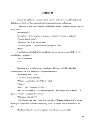 Chapter 15

        Jimmy’s that night was a ‘summer school’ party for all those who would walk but still
had classes to finish up. We were standing on the deck overlooking his backyard.
        “I was going to print out all these fake diplomas for people. You know cause they weren’t
really done.”
        “What happened?”
        “No one knows if they’re going to graduate or when they’re going to graduate.”
        “Come on. People know.”
        “What about you? When are you done?”
        “End of the quarter.” I said dismissively, then paused. “Shit.”
        “What?”
        “I quit that internship before they turned in the paperwork giving me credit for it. I’m
probably four credits short.”
        “See. No one knows.”
        “Shit.”


        Ryan came up to us still wearing a tie and dress shirt from work. He had spilled
something down the front and was weaving from side-to-side.
        “Hey working man,” I said.
        “Man, I miss college. Free beer.”
        “What are you up to these days?” Jimmy asked.
        “Politics.”
        “What?” I said. “You’re not in politics.”
        “Hey,” he said, surprised to see me standing there. “What do you think of politics? I’m
going to work for a campaign this summer.”
        “What about grad school?”
        “Yeah. That’s a good idea. I could go to grad school.” His eyes unfocused off of me and
he swayed for a moment before he found Jimmy again. Once again surprise washed over his
face.
        “Hey Jimmy. You throw a hell of a party.” Jimmy looked uncomfortable.


                                                                                                   46
 