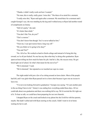 “Thanks, it didn’t really work out how I wanted.”
        “No man, this is really, really great. I miss this.” The three of us stood for a moment.
        “I really miss this,” Ryan said again after a moment. We stood there for a moment and I
caught Georgia’s eye, she was standing by the keg and I walked away as Ryan laid another round
of compliments on Jimmy.
        “Hell of a party,” she said.
        “It’s better than rehab.”
        “You don’t like Tim, do you?”
        “Tim’s a moron.”
        “You don’t know him though. You’ve never talked to him.”
        “Trust me, I can spot moron from a long way off.”
        “Do you think we’re going to be okay?”
        “You and Tim?”
        “No. All of us. We worked so hard to finish college and instead of it being this big
reward, we’re all just fucked. No one has any idea what they’re doing after graduation. Ryan
spent an hour telling me how much he hates his job. And he’s, like, the success story. He got
hired right out of school. So what’s that mean for the rest of us?”
        “We’re doomed,” I said.
        “We’re doomed,” she repeated as we touched our cups in a toast.


        The night ended with just a few of us sitting around on lawn chairs. Most of the people
had left, and I was glad when Ryan passed out in a lawn chair because it gave me an excuse to
leave too.
        “I’m not even looking forward to graduation,” Georgia was saying. “It’s just another pain
in the ass thing I have to do.” Jimmy’s was ending how everything ended these days. All we
could talk about was graduation and there was nothing left to say. We’d worried the life right out
of it. To hear us talk, we could have been preparing for our own funerals.
        I dropped Ryan on the couch and looked at my phone but she’d still be with her parents,
maybe. She hadn’t called and with Ryan snoring on the couch, I didn’t want to sit at home
waiting for her to call.




                                                                                                   47
 