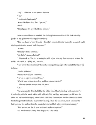 “Hey,” I said when Marie opened the door.
        “Hey.”
        “I just wanted a cigarette.”
        “You walked over here for a cigarette?”
        “Yeah.”
        “Then I guess it’s good that I’m a smoker.”


        Later we turned her couch to face the sliding glass door and sat in the dark watching
people in the apartment building across the way.
        “That one there, he’s my favorite. I think he’s a musical theater major. He spends all night
singing and dancing around his living room.”
        “Where?”
        “The one with no furniture.”
        “Maybe he’s a gay cokehead.”
        “I don’t think so. The girl he’s sleeping with is just amazing. I’ve seen them fuck on the
floor a few times. It’s pretty hot,” she said.
        “How about those two there?” I asked, pointing at two people who looked like they were
fighting.
        “Brother and sister.”
        “Really? How do you know that?”
        “He was in a psych seminar I had.”
        “Who’d want to come to college and live with their sister?”
        “I think the parents bought them the place.”
        “Oh.”
        “But you’re right. They fight like that all the time. They both sleep with each other’s
friends. One night he was drinking with a friend of his and they both passed out. He’s on the
chair and his friend is sleeping on the couch. His sister comes home and sits on the couch and
kind of slaps the friend in the face till he wakes up. Then she kisses him, leads him into the
bedroom and like an hour later, he sneaks back out and falls asleep on the couch again.”
        “This is what you do, sit here in the dark and watch people?”
        “It’s better than TV. Why, what do you do?” she asked.



                                                                                                  48
 