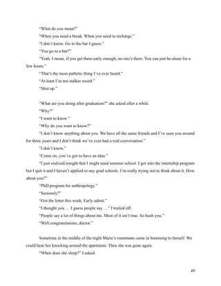 “What do you mean?”
       “When you need a break. When you need to recharge.”
       “I don’t know. Go to the bar I guess.”
       “You go to a bar?”
       “Yeah. I mean, if you get there early enough, no one’s there. You can just be alone for a
few hours.”
       “That’s the most pathetic thing I’ve ever heard.”
       “At least I’m not stalker weird.”
       “Shut up.”


       “What are you doing after graduation?” she asked after a while.
       “Why?”
       “I want to know.”
       “Why do you want to know?”
       “I don’t know anything about you. We have all the same friends and I’ve seen you around
for three years and I don’t think we’ve ever had a real conversation.”
       “I don’t know.”
       “Come on, you’ve got to have an idea.”
       “I just realized tonight that I might need summer school. I got into the internship program
but I quit it and I haven’t applied to any grad schools. I’m really trying not to think about it. How
about you?”
       “PhD program for anthropology.”
       “Seriously?”
       “Got the letter this week. Early admit.”
       “I thought you … I guess people say …” I trailed off.
       “People say a lot of things about me. Most of it isn’t true. So hush you.”
       “Well congratulations, doctor.”


       Sometime in the middle of the night Marie’s roommate came in humming to herself. We
could hear her knocking around the apartment. Then she was gone again.
       “When does she sleep?” I asked.



                                                                                                   49
 