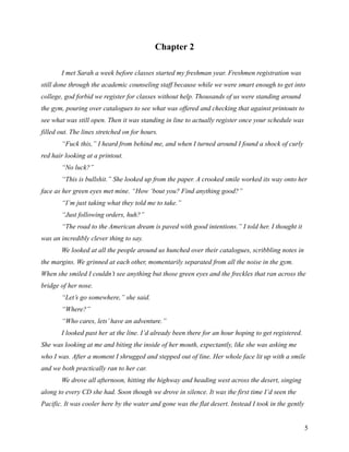 Chapter 2

       I met Sarah a week before classes started my freshman year. Freshmen registration was
still done through the academic counseling staff because while we were smart enough to get into
college, god forbid we register for classes without help. Thousands of us were standing around
the gym, pouring over catalogues to see what was offered and checking that against printouts to
see what was still open. Then it was standing in line to actually register once your schedule was
filled out. The lines stretched on for hours.
       “Fuck this,” I heard from behind me, and when I turned around I found a shock of curly
red hair looking at a printout.
       “No luck?”
       “This is bullshit.” She looked up from the paper. A crooked smile worked its way onto her
face as her green eyes met mine. “How ‘bout you? Find anything good?”
       “I’m just taking what they told me to take.”
       “Just following orders, huh?”
       “The road to the American dream is paved with good intentions.” I told her. I thought it
was an incredibly clever thing to say.
       We looked at all the people around us hunched over their catalogues, scribbling notes in
the margins. We grinned at each other, momentarily separated from all the noise in the gym.
When she smiled I couldn’t see anything but those green eyes and the freckles that ran across the
bridge of her nose.
       “Let’s go somewhere,” she said.
       “Where?”
       “Who cares, lets’ have an adventure.”
       I looked past her at the line. I’d already been there for an hour hoping to get registered.
She was looking at me and biting the inside of her mouth, expectantly, like she was asking me
who I was. After a moment I shrugged and stepped out of line. Her whole face lit up with a smile
and we both practically ran to her car.
       We drove all afternoon, hitting the highway and heading west across the desert, singing
along to every CD she had. Soon though we drove in silence. It was the first time I’d seen the
Pacific. It was cooler here by the water and gone was the flat desert. Instead I took in the gently


                                                                                                      5
 