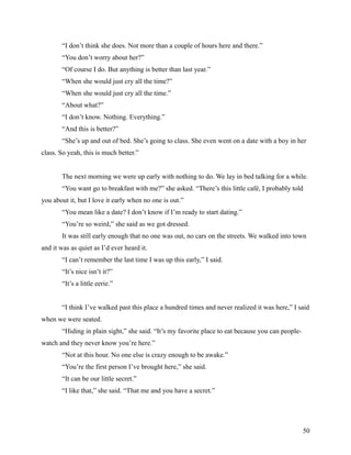 “I don’t think she does. Not more than a couple of hours here and there.”
       “You don’t worry about her?”
       “Of course I do. But anything is better than last year.”
       “When she would just cry all the time?”
       “When she would just cry all the time.”
       “About what?”
       “I don’t know. Nothing. Everything.”
       “And this is better?”
       “She’s up and out of bed. She’s going to class. She even went on a date with a boy in her
class. So yeah, this is much better.”


       The next morning we were up early with nothing to do. We lay in bed talking for a while.
       “You want go to breakfast with me?” she asked. “There’s this little café, I probably told
you about it, but I love it early when no one is out.”
       “You mean like a date? I don’t know if I’m ready to start dating.”
       “You’re so weird,” she said as we got dressed.
       It was still early enough that no one was out, no cars on the streets. We walked into town
and it was as quiet as I’d ever heard it.
       “I can’t remember the last time I was up this early,” I said.
       “It’s nice isn’t it?”
       “It’s a little eerie.”


       “I think I’ve walked past this place a hundred times and never realized it was here,” I said
when we were seated.
       “Hiding in plain sight,” she said. “It’s my favorite place to eat because you can people-
watch and they never know you’re here.”
       “Not at this hour. No one else is crazy enough to be awake.”
       “You’re the first person I’ve brought here,” she said.
       “It can be our little secret.”
       “I like that,” she said. “That me and you have a secret.”




                                                                                                   50
 