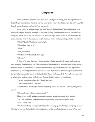 Chapter 16

         I flew back the day before New Years Eve. Sarah picked me up from the airport and we
headed west immediately. This trip was the same as the others for the first few days. We stayed in
hostels along the coast and worked out way north.
         It was eleven at night or so on our third day. We had pulled off the highway and were
slowly driving up the coast, through a cute town looking for somewhere to stay. The road ran
along the beach and to our left we could see the white caps on the waves in the moonlight. We
came around a bend in the road and Sarah slammed on the brakes, pulling onto the shoulder.
         “What?” I asked looking around wildly.
         “It’s perfect. Look at it.”
         “What?”
         “That place there.”
         “The Seaside?” I read off their sign.
         “Uh huh.”
         In front of us sat a four-story house painted a faded red color. It was grand, towering
over us and it looked stately, old. The road curved away behind it, so rather than being set back
from the beach, it overlooked it. It was hard to see how big it was in the dark but it gave the
impression of size and permanence. Like it had been there forever. She slowly pulled the car up
the gravel driveway that led us to the back of the house and we parked. The walkway was white
crushed stone and was lined with flowers. Behind the flowers was a row of trees.
         “I’m not sure I can afford this,” I said, nervous.
         “Don’t worry about it,” she said.
         “I just feel bad. You pay for almost everything we do and this isn’t a hostel, this place is
nice.”
         “It’s Mop’s money. You worry too much.”
         When we got inside a sleepy woman in pajamas was sitting at the desk reading.
         “Hi,” she said as we looked around. Oil paintings hung on dark wood walls.
         “Hey,” Sarah said.
         “You two are lucky. I was just thinking about closing up for the night and going to bed,”
she said as she put the book down, looking at us over her reading glasses. In some of the nicer


                                                                                                    51
 