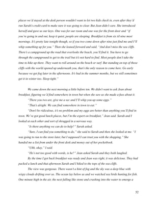 places we’d stayed at the desk person wouldn’t want to let two kids check in, even after they’d
run Sarah’s credit card to make sure it was going to clear. But Jean didn’t care. She introduced
herself and gave us our keys. One was for our room and one was for the front door and “if
you’re going in and out, keep it quiet, people are sleeping. Breakfast is from six til nine most
mornings. It’s pretty late tonight though, so if you two come down after nine just find me and I’ll
whip something up for you.” Then she leaned forward and said, “And don’t miss the sea cliffs.
There’s a campground up the road that overlooks the beach, you’ll find it. You have to go
through the campground to get to the trail but it’s not hard to find. Most people don’t take the
time to hike up there. They want to roll around on the beach or surf. But standing on top of those
cliffs with the world opened up underneath you, that’s the only reason to come here. Go early
because we get fog later in the afternoons. It’s bad in the summer months, but we still sometimes
get it in winter too. Sleep tight.”


        We came down the next morning a little before ten. We didn’t want to ask Jean about
breakfast, figuring we’d find somewhere in town but when she saw us she made a fuss about it.
        “There you two are, give me a sec and I’ll whip you up some eggs.”
        “That’s alright. We can find somewhere in town to eat.”
        “Don’t be ridiculous, it’s no problem and my eggs are better than anything you’ll find in
town. We’ve got good lunch places, but I’m the expert on breakfast,” Jean said. Sarah and I
looked at each other and sort of shrugged in a nervous way.
        “Is there anything we can do to help?” Sarah asked.
        “Sure, I can find you something to do,” she said to Sarah and then she looked at me. “I
was going to run to the store later, but I supposed I can trust you with the shopping.” She
handed me a list from under the front desk and money out of her pocketbook.
        “Uhh, okay,” I said.
        “He’s not too good with words, is he?” Jean asked Sarah and they both laughed.
        By the time I got back breakfast was ready and Jean was right, it was delicious. They had
packed a lunch and that afternoon Sarah and I hiked to the tops of the sea cliffs.
        The view was gorgeous. There wasn’t a hint of fog and the sky was a deep blue with
wispy clouds drifting over us. The ocean lay below us and we watched sea birds hunting for fish.
One minute high in the air, the next falling like stone and crashing into the water to emerge a



                                                                                                   52
 