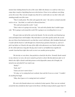 moment later shaking themselves free of the water. Off in the distance we could see what was a
cargo ship or maybe a big fishing boat out on the horizon. Closer in two sailboats were flying
across the ocean. They were far enough away that all we could really see was their white sails
standing proudly out of the water.
       “They’re really pretty. The white sails against the water,” she said as we found some flat
rocks to sit on. “Just think, we could sail to Hawaii from here.”
       “We could sail around the world,” I said.
       “That’s what we’re going to do one day,” she said with a finality that I couldn’t argue
with. “We’re going to sail around the world. We’re going to see everything there is to see.”


       We spent what was left of the week at the Seaside. For the rest of the week Sarah got up
early and helped Jean with breakfast. They had taken to each other quickly and by the second
day you’d have been hard-pressed to say that they weren’t old friends. After breakfast Sarah and
I would walk the beach or walk through town. Sarah always packed a lunch for us, and we’d
pick it up before we’d head to the tops of the cliffs in the afternoon to eat. Sarah could sit there
for the whole afternoon, long after the fog came in and we sat huddled close together for
warmth. Jean had been right, that week we never saw another person up there.


       The last day we were there, Jean packed us a lunch for the drive. Normally Sarah wanted
to stay wherever we were, she never wanted to go back to school. But that afternoon after we’d
hiked to the cliffs so Sarah could take pictures on the disposable camera she’d bought, she
turned to me and asked if I was ready to go.
       “Really?”
       “Yeah, why?”
       “Cause you never want to leave.”
       “It’s okay, we’re coming back next weekend. Jean said she’d save us a room.” I couldn’t
do anything but laugh.
       “Okay, then I guess we’re coming back next weekend.”


       We went to the Seaside almost every weekend of winter quarter. There was one weekend
around the time of midterms that I spent in the library with Ryan trying to finish a paper that I’d



                                                                                                       53
 