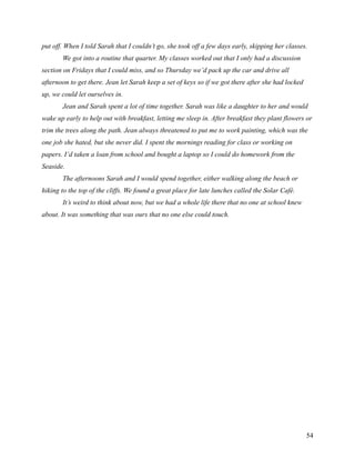 put off. When I told Sarah that I couldn’t go, she took off a few days early, skipping her classes.
       We got into a routine that quarter. My classes worked out that I only had a discussion
section on Fridays that I could miss, and so Thursday we’d pack up the car and drive all
afternoon to get there. Jean let Sarah keep a set of keys so if we got there after she had locked
up, we could let ourselves in.
       Jean and Sarah spent a lot of time together. Sarah was like a daughter to her and would
wake up early to help out with breakfast, letting me sleep in. After breakfast they plant flowers or
trim the trees along the path. Jean always threatened to put me to work painting, which was the
one job she hated, but she never did. I spent the mornings reading for class or working on
papers. I’d taken a loan from school and bought a laptop so I could do homework from the
Seaside.
       The afternoons Sarah and I would spend together, either walking along the beach or
hiking to the top of the cliffs. We found a great place for late lunches called the Solar Café.
       It’s weird to think about now, but we had a whole life there that no one at school knew
about. It was something that was ours that no one else could touch.




                                                                                                    54
 
