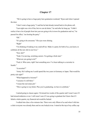 Chapter 17

        “We’re going to have a huge party here graduation weekend,” Ryan said when I opened
the door.
       “I don’t want a huge party,” I said but he had already turned back to his phone call.
       “Last night was a lot of fun, but we can do better,” he said after he hung up. “I didn’t
realize it but a lot of people from last year are going to be in town for graduation and we,” he
paused for effect, “are hosting the party.”
       “Oh.”
       “It’s going to be awesome.” His eyes were shining.
       “Right”
       “I’m thinking of making it my send-off too. Make it a party for both of us, you know, to
celebrate all the new shit in our lives.”
       “New shit?”
       “Yeah. I’m moving, switching careers. I’m getting a fresh start.”
       “What are you going to do?”
       “Fuck it. Who cares, right? Just something new. I’ve been talking to a recruiter in
Seattle.”
       “A recruiter?”
       “Army. He’s telling me I could spend like two years in Germany or Japan. That would be
pretty sick right?”
       “What happened to Arizona?”
       “I assume it’s still there.”
       “I mean the real estate job.”
       “This is going to way better. Plus you’re graduating, we have to celebrate.”


       I started going to classes again. I’d missed two weeks of the quarter and I wasn’t sure if I
had missed midterms or not. I still wasn’t sure if I was going to graduate but I knew that if I
failed a whole quarter, my financial aid would be fucked.
       I walked into class a few minutes late. There were only fifteen of us and when I slid into
a chair everyone was already there and no one looked at me. I stared at the top of my coffee cup


                                                                                                   55
 