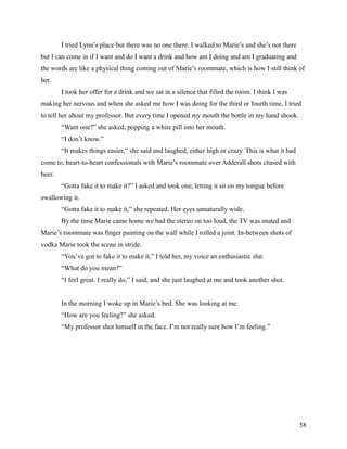 I tried Lynn’s place but there was no one there. I walked to Marie’s and she’s not there
but I can come in if I want and do I want a drink and how am I doing and am I graduating and
the words are like a physical thing coming out of Marie’s roommate, which is how I still think of
her.
        I took her offer for a drink and we sat in a silence that filled the room. I think I was
making her nervous and when she asked me how I was doing for the third or fourth time, I tried
to tell her about my professor. But every time I opened my mouth the bottle in my hand shook.
        “Want one?” she asked, popping a white pill into her mouth.
        “I don’t know.”
        “It makes things easier,” she said and laughed, either high or crazy. This is what it had
come to, heart-to-heart confessionals with Marie’s roommate over Adderall shots chased with
beer.
        “Gotta fake it to make it?” I asked and took one, letting it sit on my tongue before
swallowing it.
        “Gotta fake it to make it,” she repeated. Her eyes unnaturally wide.
        By the time Marie came home we had the stereo on too loud, the TV was muted and
Marie’s roommate was finger painting on the wall while I rolled a joint. In-between shots of
vodka Marie took the scene in stride.
        “You’ve got to fake it to make it,” I told her, my voice an enthusiastic slur.
        “What do you mean?”
        “I feel great. I really do,” I said, and she just laughed at me and took another shot.


        In the morning I woke up in Marie’s bed. She was looking at me.
        “How are you feeling?” she asked.
        “My professor shot himself in the face. I’m not really sure how I’m feeling.”




                                                                                                    58
 
