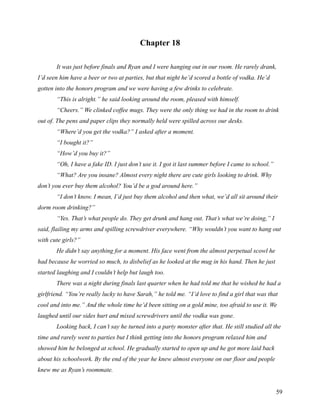 Chapter 18

       It was just before finals and Ryan and I were hanging out in our room. He rarely drank,
I’d seen him have a beer or two at parties, but that night he’d scored a bottle of vodka. He’d
gotten into the honors program and we were having a few drinks to celebrate.
       “This is alright.” he said looking around the room, pleased with himself.
       “Cheers.” We clinked coffee mugs. They were the only thing we had in the room to drink
out of. The pens and paper clips they normally held were spilled across our desks.
       “Where’d you get the vodka?” I asked after a moment.
       “I bought it?”
       “How’d you buy it?”
       “Oh, I have a fake ID. I just don’t use it. I got it last summer before I came to school.”
       “What? Are you insane? Almost every night there are cute girls looking to drink. Why
don’t you ever buy them alcohol? You’d be a god around here.”
       “I don’t know. I mean, I’d just buy them alcohol and then what, we’d all sit around their
dorm room drinking?”
       “Yes. That’s what people do. They get drunk and hang out. That’s what we’re doing,” I
said, flailing my arms and spilling screwdriver everywhere. “Why wouldn’t you want to hang out
with cute girls?”
       He didn’t say anything for a moment. His face went from the almost perpetual scowl he
had because he worried so much, to disbelief as he looked at the mug in his hand. Then he just
started laughing and I couldn’t help but laugh too.
       There was a night during finals last quarter when he had told me that he wished he had a
girlfriend. “You’re really lucky to have Sarah,” he told me. “I’d love to find a girl that was that
cool and into me.” And the whole time he’d been sitting on a gold mine, too afraid to use it. We
laughed until our sides hurt and mixed screwdrivers until the vodka was gone.
       Looking back, I can’t say he turned into a party monster after that. He still studied all the
time and rarely went to parties but I think getting into the honors program relaxed him and
showed him he belonged at school. He gradually started to open up and he got more laid back
about his schoolwork. By the end of the year he knew almost everyone on our floor and people
knew me as Ryan’s roommate.


                                                                                                    59
 
