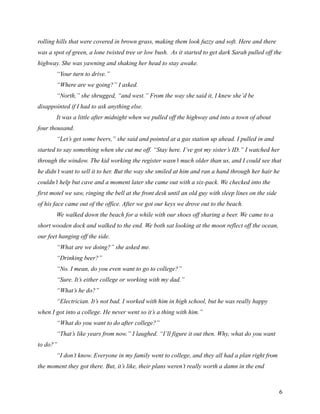 rolling hills that were covered in brown grass, making them look fuzzy and soft. Here and there
was a spot of green, a lone twisted tree or low bush. As it started to get dark Sarah pulled off the
highway. She was yawning and shaking her head to stay awake.
       “Your turn to drive.”
       “Where are we going?” I asked.
       “North,” she shrugged, “and west.” From the way she said it, I knew she’d be
disappointed if I had to ask anything else.
       It was a little after midnight when we pulled off the highway and into a town of about
four thousand.
       “Let’s get some beers,” she said and pointed at a gas station up ahead. I pulled in and
started to say something when she cut me off. “Stay here. I’ve got my sister’s ID.” I watched her
through the window. The kid working the register wasn’t much older than us, and I could see that
he didn’t want to sell it to her. But the way she smiled at him and ran a hand through her hair he
couldn’t help but cave and a moment later she came out with a six-pack. We checked into the
first motel we saw, ringing the bell at the front desk until an old guy with sleep lines on the side
of his face came out of the office. After we got our keys we drove out to the beach.
       We walked down the beach for a while with our shoes off sharing a beer. We came to a
short wooden dock and walked to the end. We both sat looking at the moon reflect off the ocean,
our feet hanging off the side.
       “What are we doing?” she asked me.
       “Drinking beer?”
       “No. I mean, do you even want to go to college?”
       “Sure. It’s either college or working with my dad.”
       “What’s he do?”
       “Electrician. It’s not bad. I worked with him in high school, but he was really happy
when I got into a college. He never went so it’s a thing with him.”
       “What do you want to do after college?”
       “That’s like years from now.” I laughed. “I’ll figure it out then. Why, what do you want
to do?”
       “I don’t know. Everyone in my family went to college, and they all had a plan right from
the moment they got there. But, it’s like, their plans weren’t really worth a damn in the end



                                                                                                       6
 