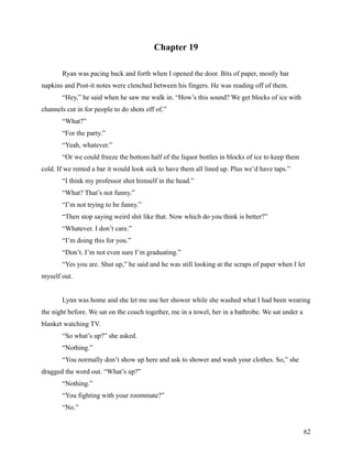 Chapter 19

       Ryan was pacing back and forth when I opened the door. Bits of paper, mostly bar
napkins and Post-it notes were clenched between his fingers. He was reading off of them.
       “Hey,” he said when he saw me walk in. “How’s this sound? We get blocks of ice with
channels cut in for people to do shots off of.”
       “What?”
       “For the party.”
       “Yeah, whatever.”
       “Or we could freeze the bottom half of the liquor bottles in blocks of ice to keep them
cold. If we rented a bar it would look sick to have them all lined up. Plus we’d have taps.”
       “I think my professor shot himself in the head.”
       “What? That’s not funny.”
       “I’m not trying to be funny.”
       “Then stop saying weird shit like that. Now which do you think is better?”
       “Whatever. I don’t care.”
       “I’m doing this for you.”
       “Don’t. I’m not even sure I’m graduating.”
       “Yes you are. Shut up,” he said and he was still looking at the scraps of paper when I let
myself out.


       Lynn was home and she let me use her shower while she washed what I had been wearing
the night before. We sat on the couch together, me in a towel, her in a bathrobe. We sat under a
blanket watching TV.
       “So what’s up?” she asked.
       “Nothing.”
       “You normally don’t show up here and ask to shower and wash your clothes. So,” she
dragged the word out. “What’s up?”
       “Nothing.”
       “You fighting with your roommate?”
       “No.”


                                                                                                   62
 