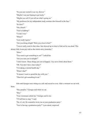 “So you just wanted to use my shower.”
        “Maybe I was just hoping to get lucky.”
        “Maybe you will if you tell me what’s going on.”
        “My professor for my independent study seminar shot himself in the face.”
        “In class?”
        “On a beach.”
        “You’re kidding?”
        “I wish I was.”
        “When?”
        “Last week I guess.”
        “Are you doing alright? Were you close to him?”
        “I never really went to that class. Just showed up in time to find out he was dead. This
skinny little Asian guy told us the whole story yesterday.”
        “Wow.”
        “You want to get something to eat?” I asked her.
        “Are you sure you’re alright?”
        “I don’t know. These things just sort of happen. I try not to think about them.”
        “Oh. You don’t have class today?”
        “I’m taking a mental health day.”
        “What’s that?”
        “It means I want to spend the day with you.”
        “Then let’s get something to eat.”


        John and Georgia were sitting at a café and waved us over. After a moment we sat with
them.
        “Hey peoples,” Georgia said when we sat.
        “Hey.”
        “Your roommate called me,” Georgia said to me.
        “I’ll tell him to stop,” I said.
        “No, it’s ok. He wanted to invite me to your graduation party.”
        “You’re having a graduation party?” Lynn asked, surprised.



                                                                                                   63
 