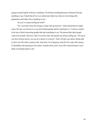 going to teach English in Korea. Anything. I’d tell them anything because I hated not having
anything to say. I hated that all we ever asked each other was what we were doing after
graduation and I didn’t have anything to say.”
       “So you’ve started telling the truth?”
       “No. I just don’t have the energy to make shit up anymore.” John looked like he might
crack. His face was frozen in a way that looked painful and he stared past us. “I always wanted
to be one of those interesting people that had something to say. The person that other people
want to be around. And now I don’t even have that. My parents are always telling me, ‘Of course
you have choices honey, you can be a doctor or a lawyer.’ That’s all they care about. Being able
to show me off to their country club. And since I’m a big pussy and all I do is take their money,
I’ll probably end up going to law school. Another three years of my life wasted because I can’t
think of anything better to do.”




                                                                                                  65
 
