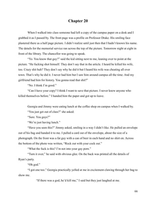 Chapter 20

       When I walked into class someone had left a copy of the campus paper on a desk and I
grabbed it as I passed by. The front page was a profile on Professor Drake. His smiling face
plastered there as a half page picture. I didn’t realize until just then that I hadn’t known his name.
The details for the memorial service ran across the top of the picture. Tomorrow night at eight in
front of the library. The chancellor was going to speak.
       “Yo. You know that guy?” said the kid sitting next to me, leaning over to point at the
picture. “He fucking shot himself. They don’t say that in the article. I heard he killed his wife,
too. Crazy shit huh? They don’t say why he did it but I heard his wife was cheating all over
town. That’s why he did it. I never had him but I saw him around campus all the time. And my
girlfriend had him for history. You gonna read that shit?”
       “No. I think I’m good.”
       “Can I have your copy? I think I want to save that picture. I never knew anyone who
killed themselves before.” I handed him the paper and got up to leave.


       Georgia and Jimmy were eating lunch at the coffee shop on campus when I walked by.
       “You just get out of class?” she asked.
       “Sure. You guys?”
       “We’re just having lunch.”
       “Have you seen this?” Jimmy asked, smiling in a way I didn’t like. He pulled an envelope
out of his bag and handed it to me. I pulled a card out of the envelope, about the size of a
photograph. On the front was a fat guy with a can of beer in each hand and no shirt on. Across
the bottom of the photo was written, “Rock out with your cock out.”
       “What the fuck is this? I’m not into your gay porn.”
       “Turn it over,” he said with obvious glee. On the back was printed all the details of
Ryan’s party.
       “Oh god.”
       “I got one too.” Georgia practically yelled at me in excitement clawing through her bag to
show me.
                “If there was a god, he’d kill me,” I said but they just laughed at me.


                                                                                                     66
 