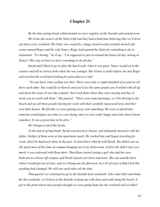 Chapter 21

       By the time spring break rolled around we were regulars at the Seaside and around town.
       We’d met the owners of the Solar Café and they had a hard time believing that we’d drive
out there every weekend. The Solar was owned by a hippy turned rocket scientist turned café
owner named Roger and his wife Nancy. Roger had opened the Solar for something to do in
retirement. “It’s boring,” he’d say. “I’m supposed to just sit around the house all day staring at
Nancy? This way at least we have something to do all day.”
       Sarah and I liked to go in after the lunch rush, when it was quiet. Nancy would sit at the
counter and tell us stories from when she was younger. She’d been a surfer before she met Roger
and traveled the world just looking for great places to surf.
       “No one knew what surfing was then. There were only a couple hundred of us and we all
knew each other. You could fly to Hawaii and you’d see the same people you’d surfed with all up
and down the coast. It was like a family. You’d ask them where they were staying and they’d
invite you to crash with them.” She paused. “There were some mornings, we’d be driving to the
beach and see all these people leaving for work with their carefully manicured laws and their
neat little houses. We felt like we were getting away with something. We were so afraid that
someone would figure out what we were doing, that we were really happy and come shut it down
somehow. It was a great time to be alive.”
       We’d begun to feel like locals.
       At the end of spring break, Sarah was forced to choose, and ultimately moved in with her
father. Neither of them were at that apartment much. He worked late and began traveling for
work, which he had never done in the past. At least that’s what he told Sarah. She didn’t care as
she spent most of her time on campus hanging out in my dorm room. At first she didn’t stay over
much, it was awkward with Ryan there. Then Ryan started seeing a girl who had her own
bedroom in a house off campus, and Sarah stayed over more and more. She was usually there
when I would get out of class, and we’d hang out all afternoon. In a lot of ways it didn’t feel like
anything had changed. We still saw each other all the time.
       That quarter we continued to go to the Seaside most weekends. Like some kids went home
for the weekends, we’d drive to the Seaside to hang out with Jean and walk along the beach. It
got to the point where most people thought we were going home for the weekend and we didn’t


                                                                                                  67
 