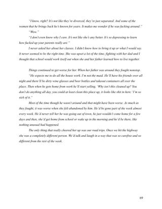 “I know, right? It’s not like they’re divorced, they’re just separated. And some of the
women that he brings back he’s known for years. It makes me wonder if he was fucking around.”
        “Wow.”
        “I don’t even know why I care. It’s not like she’s any better. It’s so depressing to learn
how fucked up your parents really are.”
        I never asked her about her classes. I didn’t know how to bring it up or what I would say.
It never seemed to be the right time. She was upset a lot of the time, fighting with her dad and I
thought that school would work itself out when she and her father learned how to live together.


        Things continued to get worse for her. When her father was around they fought nonstop.
        “He expects me to do all the house work. I’m not the maid. He’ll have his friends over all
night and there’ll be dirty wine glasses and beer bottles and takeout containers all over the
place. Then when he gets home from work he’ll start yelling, ‘Why isn’t this cleaned up? You
don’t do anything all day, you could at least clean this place up, it looks like shit in here.’ I’m so
sick of it.”
        Most of the time though he wasn’t around and that might have been worse. As much as
they fought, it was worse when she felt abandoned by him. He’d be gone part of the week almost
every week. He’d never tell her he was going out of town, he just wouldn’t come home for a few
days and then, she’d get home from school or wake up in the morning and he’d be there, like
nothing unusual had happened.
        The only thing that really cheered her up was our road trips. Once we hit the highway
she was a completely different person. We’d talk and laugh in a way that was so carefree and so
different from the rest of the week.




                                                                                                     69
 