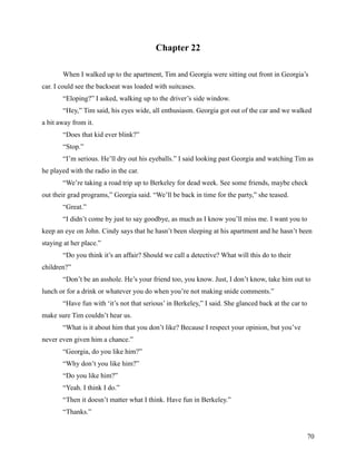 Chapter 22

       When I walked up to the apartment, Tim and Georgia were sitting out front in Georgia’s
car. I could see the backseat was loaded with suitcases.
       “Eloping?” I asked, walking up to the driver’s side window.
       “Hey,” Tim said, his eyes wide, all enthusiasm. Georgia got out of the car and we walked
a bit away from it.
       “Does that kid ever blink?”
       “Stop.”
       “I’m serious. He’ll dry out his eyeballs.” I said looking past Georgia and watching Tim as
he played with the radio in the car.
       “We’re taking a road trip up to Berkeley for dead week. See some friends, maybe check
out their grad programs,” Georgia said. “We’ll be back in time for the party,” she teased.
       “Great.”
       “I didn’t come by just to say goodbye, as much as I know you’ll miss me. I want you to
keep an eye on John. Cindy says that he hasn’t been sleeping at his apartment and he hasn’t been
staying at her place.”
       “Do you think it’s an affair? Should we call a detective? What will this do to their
children?”
       “Don’t be an asshole. He’s your friend too, you know. Just, I don’t know, take him out to
lunch or for a drink or whatever you do when you’re not making snide comments.”
       “Have fun with ‘it’s not that serious’ in Berkeley,” I said. She glanced back at the car to
make sure Tim couldn’t hear us.
       “What is it about him that you don’t like? Because I respect your opinion, but you’ve
never even given him a chance.”
       “Georgia, do you like him?”
       “Why don’t you like him?”
       “Do you like him?”
       “Yeah. I think I do.”
       “Then it doesn’t matter what I think. Have fun in Berkeley.”
       “Thanks.”


                                                                                                     70
 