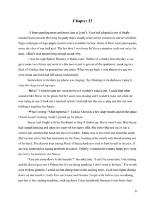 Chapter 23

       I’d been spending more and more time at Lynn’s. Ryan had adopted a sort of single-
minded focus towards throwing his party that’s usually reserved for visionaries and serial killers.
Pages and pages of legal paper covered every available surface. Some of them were price quotes,
some sketches of our backyard. The last time I was home he’d run extension cords out under the
deck. I didn’t stick around long enough to ask why.
       It was the night before Monday of finals week. Neither of us had a final that day so we
gave ourselves a break and went to a late movie just to get out of the apartment, sneaking in a
flask of whiskey that we poured into our cokes. When we got back it was almost two and we
were drunk and tired and fell asleep immediately.
       Somewhere in the dark my phone was ringing. I lay blinking in the darkness trying to
clear the sleep out of my eyes.
       “Hello?” I tried to keep my voice down so I wouldn’t wake Lynn. I could hear what
sounded like Marie on the phone but her voice was shaking and I couldn’t make out what she
was trying to say. It took me a moment before I realized that she was crying and that she was
holding it together, but barely.
       “What’s wrong? What happened?” I asked. She took a few deep breaths and in that space
I found myself wishing I hadn’t picked up the phone.
       Stacey had fought with her boyfriend or they’d broken up. Marie wasn’t sure. But Stacey
had started drinking and taken too many of her happy pills. She either blacked out or had a
seizure and smashed her head into the coffee table.. Marie was in her room and heard the crash.
She’d come out to find her roommate on the floor, foaming at the mouth with blood pouring out
of her head. The doctors kept asking Marie if Stacey had ever tried to hurt herself in the past, if
she was depressed or having problems in school. I briefly wondered how many happy pills were
too many for someone like Stacey.
       “Can you come down to the hospital?” she asked me. “I can’t be alone here. I’m shaking
and the doctor gave me a Valium but it’s not doing anything. I don’t want to be here.” The words
were broken, pathetic. I could see her sitting there in the waiting room. Cold neon lights shining
down on last month’s Vanity Fair and Home and Garden. People with hollow eyes wandering
past her to the vending machines, sucking down Cokes mindlessly because it was better than


                                                                                                  71
 