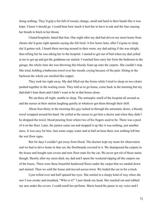 doing nothing. They’d grip a fist full of sweaty change, small and hard in their hands like it was
hope. I knew I should go. I could hear how much it hurt her to have to ask and the fear causing
her breath to hitch in her throat.
        I hated hospitals, hated that fear. One night after my dad had driven my mom home from
chemo she’d gone right upstairs saying she felt tired. A few hours later, after I’d gone to sleep
she’d gotten sick. I heard them moving around in their room, my dad asking if she was alright,
then telling her he was taking her to the hospital. I started to get out of bed when my dad yelled
at me to get up and get the goddamn car started. I watched him carry her from the bedroom to the
garage, the whole time she was throwing this bloody foam up onto the carpets. She couldn’t stop.
She tried, holding a bathroom towel over her mouth, crying because of the pain. Sitting in the
backseat the whole car smelled like copper.
        They took her right away. My dad filled out the forms while I tried to sleep on two chairs
pushed together in the waiting room. They told us to go home, come back in the morning but my
dad didn’t hear them and I didn’t want to be in that house alone.
        We sat there all night, unable to sleep. The antiseptic smell of the hospital all around us
and the nurses at their station laughing quietly at whatever got them through their shift.
        About four-thirty in the morning this guy rushed in through the automatic doors, a bloody
towel wrapped around his hand. He yelled at the nurses to get him a doctor and when they didn’t
he dropped the towel, blood pouring from where two of his fingers used to be. There was a pool
of it on the floor. Later, the janitor came out and mopped it up like it was nothing, just another
mess. It was easy for him. Just some soapy water and in half an hour there was nothing left but
the wet floor signs.
        But for days I couldn’t get away from blood. The doctors kept my mom for observation
and we had to drive home in that car, the floorboards covered in it. We shampooed the carpets in
the house and bought seat covers and new floor mats for the car. We never got rid of those stains
though. Shortly after my mom died, my dad and I spent the weekend ripping all the carpets out
of the house. There were these beautiful hardwood floors under the carpet that we sanded down
and stained. Then we sold the house and moved across town. We traded the car in for a truck.
        Lynn rolled over and half opened her eyes. She smiled in a sleepy kind of way when she
saw I was awake and mouthed, “Who is it?” I just shook my head. She reached out and rubbed
my arm under the covers. I could smell her perfume. Marie heard the pause in my voice and I



                                                                                                      72
 