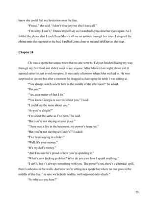know she could feel my hesitation over the line.
       “Please,” she said. “I don’t have anyone else I can call.”
       “I’m sorry, I can’t,” I heard myself say as I watched Lynn close her eyes again. As I
folded the phone shut I could hear Marie call me an asshole through her tears. I dropped the
phone onto the rug next to the bed. I pulled Lynn close to me and held her as she slept.


Chapter 24


       CJs was a sports bar across town that no one went to. I’d just finished faking my way
through my first final and didn’t want to see anyone. After Marie’s late night phone call it
seemed easier to just avoid everyone. It was early afternoon when John walked in. He was
surprised to see me but after a moment he dragged a chair up to the table I was sitting at.
       “You always watch soccer here in the middle of the afternoon?” he asked.
       “Do you?”
       “Yes, as a matter of fact I do.”
       “You know Georgia is worried about you,” I said.
       “I could say the same about you.”
       “So you’re alright?”
       “I’m about the same as I’ve been,” he said.
       “But you’re not staying at your place.”
       “There was a fire in the basement, my power’s been out.”
       “But you’re not staying at Cindy’s?” I asked.
       “I’ve been staying in a hotel.”
       “Well, it’s your money.”
       “It’s my dad’s money.”
       “And I’m sure he’s proud of how you’re spending it.”
       “What’s your fucking problem? What do you care how I spend anything.”
       “I don’t, but it’s always something with you. The power’s out, there’s a chemical spill,
there’s asbestos in the walls. And now we’re sitting in a sports bar where no one goes in the
middle of the day. I’m sure we’re both healthy, well-adjusted individuals.”
       “So why are you here?”



                                                                                                  73
 