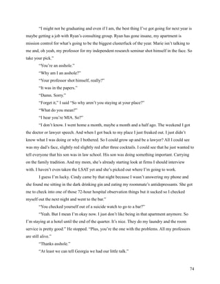 “I might not be graduating and even if I am, the best thing I’ve got going for next year is
maybe getting a job with Ryan’s consulting group. Ryan has gone insane, my apartment is
mission control for what’s going to be the biggest clusterfuck of the year. Marie isn’t talking to
me and, oh yeah, my professor for my independent research seminar shot himself in the face. So
take your pick.”
        “You’re an asshole.”
        “Why am I an asshole?”
        “Your professor shot himself, really?”
        “It was in the papers.”
        “Damn. Sorry.”
        “Forget it,” I said “So why aren’t you staying at your place?”
        “What do you mean?”
        “I hear you’re MIA. So?”
        “I don’t know. I went home a month, maybe a month and a half ago. The weekend I got
the doctor or lawyer speech. And when I got back to my place I just freaked out. I just didn’t
know what I was doing or why I bothered. So I could grow up and be a lawyer? All I could see
was my dad’s face, slightly red slightly red after three cocktails. I could see that he just wanted to
tell everyone that his son was in law school. His son was doing something important. Carrying
on the family tradition. And my mom, she’s already starting look at firms I should interview
with. I haven’t even taken the LSAT yet and she’s picked out where I’m going to work.
        I guess I’m lucky. Cindy came by that night because I wasn’t answering my phone and
she found me sitting in the dark drinking gin and eating my roommate’s antidepressants. She got
me to check into one of those 72-hour hospital observation things but it sucked so I checked
myself out the next night and went to the bar.”
        “You checked yourself out of a suicide watch to go to a bar?”
        “Yeah. But I mean I’m okay now. I just don’t like being in that apartment anymore. So
I’m staying at a hotel until the end of the quarter. It’s nice. They do my laundry and the room
service is pretty good.” He stopped. “Plus, you’re the one with the problems. All my professors
are still alive.”
        “Thanks asshole.”
        “At least we can tell Georgia we had our little talk.”



                                                                                                     74
 