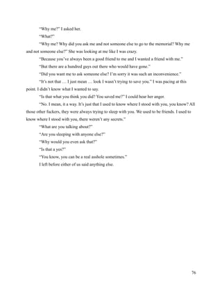 “Why me?” I asked her.
       “What?”
       “Why me? Why did you ask me and not someone else to go to the memorial? Why me
and not someone else?” She was looking at me like I was crazy.
       “Because you’ve always been a good friend to me and I wanted a friend with me.”
       “But there are a hundred guys out there who would have gone.”
       “Did you want me to ask someone else? I’m sorry it was such an inconvenience.”
       “It’s not that … I just mean … look I wasn’t trying to save you.” I was pacing at this
point. I didn’t know what I wanted to say.
       “Is that what you think you did? You saved me?” I could hear her anger.
       “No. I mean, it a way. It’s just that I used to know where I stood with you, you know? All
those other fuckers, they were always trying to sleep with you. We used to be friends. I used to
know where I stood with you, there weren’t any secrets.”
       “What are you talking about?”
       “Are you sleeping with anyone else?”
       “Why would you even ask that?”
       “Is that a yes?”
       “You know, you can be a real asshole sometimes.”
       I left before either of us said anything else.




                                                                                                   76
 