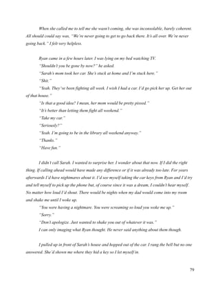 When she called me to tell me she wasn’t coming, she was inconsolable, barely coherent.
All should could say was, “We’re never going to get to go back there. It’s all over. We’re never
going back.” I felt very helpless.


       Ryan came in a few hours later. I was lying on my bed watching TV.
       “Shouldn’t you be gone by now?” he asked.
       “Sarah’s mom took her car. She’s stuck at home and I’m stuck here.”
       “Shit.”
       “Yeah. They’ve been fighting all week. I wish I had a car. I’d go pick her up. Get her out
of that house.”
       “Is that a good idea? I mean, her mom would be pretty pissed.”
       “It’s better than letting them fight all weekend.”
       “Take my car.”
       “Seriously?”
       “Yeah. I’m going to be in the library all weekend anyway.”
       “Thanks.”
       “Have fun.”


       I didn’t call Sarah. I wanted to surprise her. I wonder about that now. If I did the right
thing. If calling ahead would have made any difference or if it was already too late. For years
afterwards I’d have nightmares about it. I’d see myself taking the car keys from Ryan and I’d try
and tell myself to pick up the phone but, of course since it was a dream, I couldn’t hear myself.
No matter how loud I’d shout. There would be nights when my dad would come into my room
and shake me until I woke up.
       “You were having a nightmare. You were screaming so loud you woke me up.”
       “Sorry.”
       “Don’t apologize. Just wanted to shake you out of whatever it was.”
       I can only imaging what Ryan thought. He never said anything about them though.


       I pulled up in front of Sarah’s house and hopped out of the car. I rang the bell but no one
answered. She’d shown me where they hid a key so I let myself in.



                                                                                                    79
 