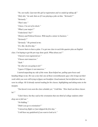 “No, not really. I just met this girl at registration and we ended up taking off.”
       “Holy shit,” he said, then as if I was playing a joke on him, “Seriously?”
       “Seriously.”
       “That’s nuts.”
       “I know. I’m sort of in shock.”
       “What’s your major?”
       “Undeclared. You?”
       “History and Political Science. With maybe a minor in business.”
       “Seriously?”
       “Seriously.” He grinned at me.
       “It’s, like, the first day.”
       “It never hurts to have a plan. I’ve got one class in each this quarter plus an English
class. I’m hoping to get the pre-reqs done quick. What about you?”
       “I haven’t even registered yet.”
       “Classes start tomorrow.”
       “Yeah.”
       “So what are you going to do?”
       “I guess I’ll figure it out tomorrow.”
       I started unpacking my side of the room. Ryan helped me, pulling open boxes and
handing things to me. He was a nice kid, one of those overenthusiastic guys who’d map out their
week while you were still trying to figure out breakfast. Good-natured, but terrified now that we
were in college. He’d already started reading for his classes, highlighting and taking notes in the
margins.
       “You haven’t even seen the class schedule yet,” I told him. “How hard can these classes
be?”
       “I don’t know, but they said at the orientation that one-third of college students either
drop out or fail out.”
       “No kidding.”
       “Didn’t you go to orientation?”
       “I missed my flight so I just skipped the first day.”
       “I still have my guidebook if you want to look at it.”



                                                                                                    8
 