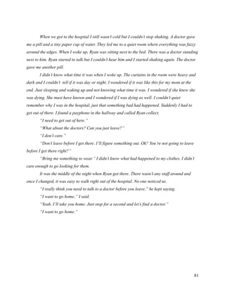 When we got to the hospital I still wasn’t cold but I couldn’t stop shaking. A doctor gave
me a pill and a tiny paper cup of water. They led me to a quiet room where everything was fuzzy
around the edges. When I woke up, Ryan was sitting next to the bed. There was a doctor standing
next to him. Ryan started to talk but I couldn’t hear him and I started shaking again. The doctor
gave me another pill.
       I didn’t know what time it was when I woke up. The curtains in the room were heavy and
dark and I couldn’t tell if it was day or night. I wondered if it was like this for my mom at the
end. Just sleeping and waking up and not knowing what time it was. I wondered if she knew she
was dying. She must have known and I wondered if I was dying as well. I couldn’t quiet
remember why I was in the hospital, just that something bad had happened. Suddenly I had to
get out of there. I found a payphone in the hallway and called Ryan collect.
       “I need to get out of here.”
       “What about the doctors? Can you just leave?”
       “I don’t care.”
       “Don’t leave before I get there. I’ll figure something out. Ok? You’re not going to leave
before I get there right?”
       “Bring me something to wear.” I didn’t know what had happened to my clothes. I didn’t
care enough to go looking for them.
       It was the middle of the night when Ryan got there. There wasn’t any staff around and
once I changed, it was easy to walk right out of the hospital. No one noticed us.
       “I really think you need to talk to a doctor before you leave,” he kept saying.
       “I want to go home,” I said.
       “Yeah. I’ll take you home. Just stop for a second and let’s find a doctor.”
       “I want to go home.”




                                                                                                    81
 